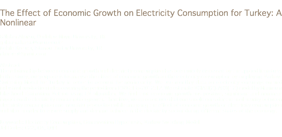 
The Effect of Economic Growth on Electricity Consumption for Turkey: A Nonlinear Gülsüm Akarsu, Ondokuz Mayıs University, TR
gulsum.akarsu@omu.edu.tr Nebile Korucu, Istanbul Kultur University, TR
nkorucu@gmail.com Abstract
The relationship between economic growth and electricity consumption has been widely discussed by the applied literature. In this study, our purpose is to analyse the effect of economic growth on the electricity consumption by employing Markov-Switching Model for Turkey in order to account for nonlinearity. We use monthly data on electricity consumption and industrial production index covering the period from 1986:1 to 2012:12. We estimate MSIAH(2)-ARX(12) model by Maximum Likelihood Estimation Method using EM algorithm. We find that economic growth has positive, significant and nonlinear impact on the electricity consumption growth. Therefore, we can conclude that one should consider the nonlinearity between electricity consumption and industrial production while analyzing the effect of economic growth on electricity consumption and also in order to ensure supply and demand balance in the electricity sector during different states of the economy. Keywords: Electricity Consumption, Conservation Hypothesis, Markov-Switching Model
Jel Codes: C22, Q4, Q43
