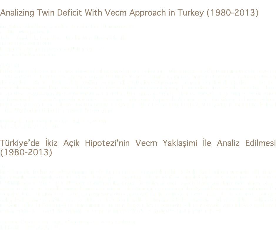 
Analizing Twin Deficit With Vecm Approach in Turkey (1980-2013) Nur Dilbaz Alacahan, Çanakkale Onsekiz Mart University, TR
n_dilbaz@comu.edu.tr Tuba Turgut Işık, Çanakkale Onsekiz Mart University, TR
tubaturgut@comu.edu.tr Fatma Esra Görmez, Adıyaman University, TR
egormez@adiyaman.edu.tr Abstract
In this study, relationship between budget balance and balance of foreign trade is researched by using annual data between 1980 and 2013. Joahnsen co-entegration and VECM are used to examine magnitude and direction of the relation between the variables that are discussed. According to emprical results, for examination term, it is concluded that there is no short term relationship but long term relationship between budget deficit and foreign trade deficit. This results show that there is a positive way relationship beetween budget deficit and foreign trade deficit. In this case results are in supportive direction of Traditional Keyesian Approach and rejects Ricardian Equivalence Approach. Against a one unit change in budget deficit in Turkey, foreign trade balance has a deficit in 4.13% rate. Also it is seen that a 14% of disparity in foreign trade level caused by budget deficit is recovered in one year. Keywords: Twin Deficit, Budget Balance, VECM
Jel Codes: H62, C22, F40 Türkiye’de İkiz Açik Hipotezi’nin Vecm Yaklaşimi İle Analiz Edilmesi (1980-2013) Öz
Bu çalışmada, Türkiye’de bütçe dengesi ile dış ticaret dengesi arasındaki ilişki, 1980 ile 2013 dönemi arasında yıllık veriler kullanılarak araştırılmaktadır. Ele alınan değişkenler arasındaki ilişkinin yönü ve büyüklüğünü araştırmak üzere Johansen Eşbütünleşme ve VECM hata düzeltme modeli uygulanmıştır. Elde edilen ampirik sonuçlara göre, inceleme dönemi için, bütçe açıkları ile dış ticaret açıkları arasında kısa dönemli bir ilişki olmadığı, uzun dönemli bir ilişki olduğu sonucuna varılmıştır. Bu sonuçlar, bütçe açıkları ile dış ticaret açıkları arasında pozitif yönlü bir ilişki olduğunu göstermektedir. Bu durumda sonuçlar Geleneksel Keynesyen Yaklaşımı destekler ve Ricardian Denklik Yaklaşımı reddeder yöndedir. Türkiye’de bütçe açıklarında meydana gelen bir birim değişme karşısında dış ticaret dengesi %4.13 oranında açık vermektedir. Ayrıca bütçe açıklarının neden olduğu dış ticaret düzeyindeki bir dengesizliğin %14’ünün bir yılda düzeltildiği görülmektedir. Anahtar Kelimeler: İkiz Açık, Bütçe Dengesi, Vecm Yaklaşımı
Jel Kodları: H62, C22, F40
