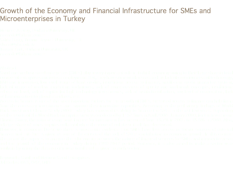 
Growth of the Economy and Financial Infrastructure for SMEs and Microenterprises in Turkey Mehmet Asutay, Durham University, UK
nazende@bilkent.edu.tr Sıdıka Başçı, Yıldırım Beyazıt University, TR
sbasci@ybu.edu.tr
Turgay Kart, Durham University, UK
nazende@bilkent.edu.tr Abstract
Small and medium-sized enterprises (SMEs) play a very important role in Turkish economy owing to their large share in total number of enterprises and in total employment. But, they have some weaknesses such as lack of consciousness of technology, R&D and innovation, low level usage of bank credits, insufficient access to finance, insufficient credit guarantee system, lack of usage of modern marketing techniques, lack of consciousness of quality and trademark concepts, insufficient education level, lack of capital for high technology investments, lack of institutionalization, low level of cooperation, lack of harmonization to global standards, etc.
Access to finance is one of the most important factors for the growth of SMEs. Increased access to finance can help firms fund the necessary investments and improve their innovative capacities. According to the preliminary findings of World Bank Investment Climate Study 2009 Turkey has improved its ability to finance the SMEs in the last few years. Depending on the results of the World Bank enterprise surveys conducted by 1152 firms in April 2008- January 2009, for the Investment Climate Study, the ratio of using bank finance for investment has increased from 18.7% in 2005 to 35.8% in 2008. Also, a larger share of loans requires collateral while the value of collateral itself has decreased.
However, in economic literature there is substantial evidence that SMEs have less access to formal sources of external finance and this fact is given as one of the causes of the lack of SMEs’ contribution to economic growth. In this context the aim of the paper is to analyze the relationship between the nature of financial services for SMEs and microenterprises and the growth of the economy in Turkey during 1990-2012 period. Moreover, it is also aimed to make a sector wise analysis by using the data on city wise total credits given to each sector. Keywords: Small and Medium-Sized Enterprises
Jel Codes: O43, O47, O49