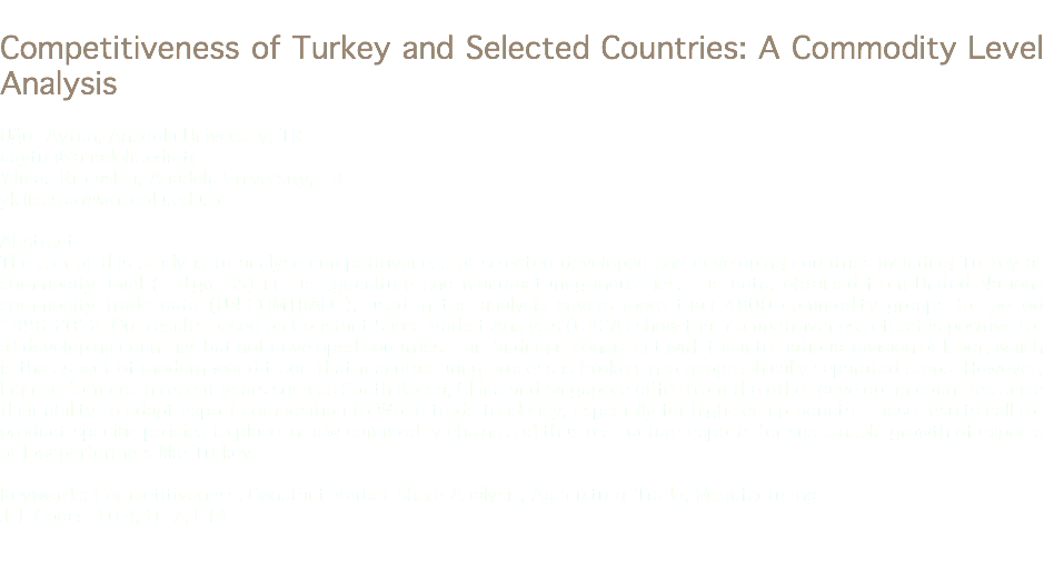 
Competitiveness of Turkey and Selected Countries: A Commodity Level Analysis Uğur Aytun, Anadolu University, TR
uaytun@anadolu.edu.tr Yılmaz Kılıçaslan, Anadolu University, TR
ykilicaslan@anadolu.edu.tr Abstract
The aim of this study is to analyse competitiveness of selected developed and developing countries including Turkey at commodity level (5-digit HS) in the agriculture and manufacturing industries. The data, obtained from United Nations commodity trade data (UN-COMTRADE), used in the analysis covers more than 4800 commodity groups for period 1996-2012. Our results based on Constant Share Market Analysis (CMSA) show that competitiveness effect is positive for all developing countries but not developed countries. This finding is consistent with the international division of labor, which is the aspect of modern world trade that manufacturing process is broken into geographically separated steps. However, high performers in recent years such as South Korea, China and Singapore differ from the other developing countries since their ability to adapt export composition to World trade tendency, especially for high-tech products. These results call for product-specific policies to place in new commodity chains and thus restructure exports for sustainable growth of exports of low-performers like Turkey. Keywords: Competitiveness, Constant Market Share Analysis, Agricultural Trade, Manufacturing
JEL Codes: O14, Q17, F14 