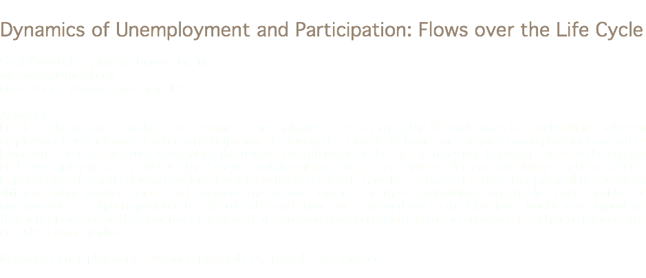 
Dynamics of Unemployment and Participation: Flows over the Life Cycle Seçil Kaya Bahçe, Ankara University, TR
aysedkaya@gmail.com Emel Memiş, Ankara University, TR Abstract
In this study, we aim to analyze the dynamics of unemployment by examining the life cycle transition probabilities between employment unemployment and nonparticipation. Displaying the impacts of transitions between unemployment and other labor force states, this study determines the relative contributions of the rate of transition between states to the change in the unemployment rate. We use the four year rotational panel data from Survey of Income and Living Conditions (SILC). Depending on the methodology developed by Villena-Roldan et. (2011), we first estimate the transition probabilities between different labor market states and compare the relative impacts of these probabilities on the life cycle profiles of unemployment and participation rates. Results obtained show that entry and exit to the labor force pool is more important than intra-flows within the labor force (employed-unemployed flows) in explaining the unemployment and participation rates in Turkish labor market. Keywords: unemployment, transition probabilities, Turkish labor market
