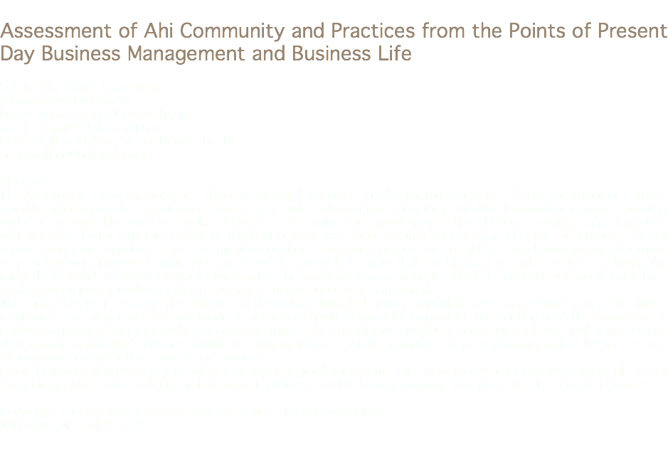 
Assessment of Ahi Community and Practices from the Points of Present Day Business Management and Business Life Şaban Baş, Selçuk University, TR
sabanbas@selcuk.edu.tr Emine Özcan, Selçuk University, TR
ozcan_emine99@hotmail.com Derya Özilhan Özbey, Selçuk University, TR
deryaozilhan@hotmail.com Abstract
The Ahi Order is an organization of 13th century, which ensured that the Anatolian people of Seljuk and Ottoman Empires could be trained in such areas of profession as arts, trade and economics; that they could be disciplined in terms of morality; and that the work life could be regulated based on the virtues of a good human. The Ahi Order, owning sui generis rules and practices, had a structure similar to those of present day social security agencies and chamber of artisans. The Ahi organization took important steps to regulate education, economics, health, and social life. It is a known reality that those steps taken were immensely solid and consistent. It is possible to state that the Ahi Institute, which unites the heart, the mind, the material, the spirit, the good morals, integrity, fraternity, philanthropy, briefly all the good virtues, would contribute to the contemporary understanding of human-centered business management.
The businesses that are under the influence of the globalization and environment of intense competition exert great efforts to survive. The importance of their product and service quality cannot be ignored for the continuity of the businesses. It is almost impossible for those badly managed enterprises that manufacture products and services of poor quality to continue their existence in today’s business world. The human factor is vitally important for good management of businesses and for ensuring quality of the services and products.
From the points of present day business management and business life, this study makes a general assessment of the Ahi Community, which aims to bring up fair, honest, guileless, well-behaving, modest, generous, unselfish and just humans. Keywords: Success in Businesses, Business Ethics, the Ahi Community
Jel Codes: M20, M21, M29 