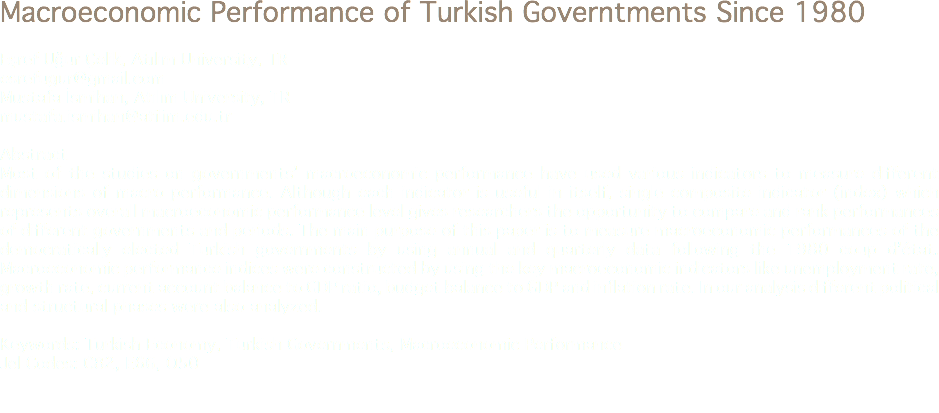Macroeconomic Performance of Turkish Governtments Since 1980 Eşref Uğur Çelik, Atılım University, TR
esrefugur@gmail.com Mustafa İsmihan, Atılım University, TR
mustafa.ismihan@atilim.edu.tr Abstract
Most of the studies on governments’ macroeconomic performance have used various indicators to measure different dimensions of macro performance. Although each indicator is useful in itself, single composite indicator (index) which represents overall macroeconomic performance level gives researchers the opportunity to compare and rank performances of different governments and periods. The main purpose of this paper is to measure macroeconomic performances of the democratically elected Turkish governments by using annual and quarterly data following the 1980 coup d’état. Macroeconomic performance indices were constructed by using the key macroeconomic indicators like unemployment rate, growth rate, current account balance to GDP ratio, budget balance to GDP and inflation rate. In our analysis different political and structural phases were also analyzed. Keywords: Turkish Economy, Turkish Governments, Macroeconomic Performance
Jel Codes: C82, E66, O50 