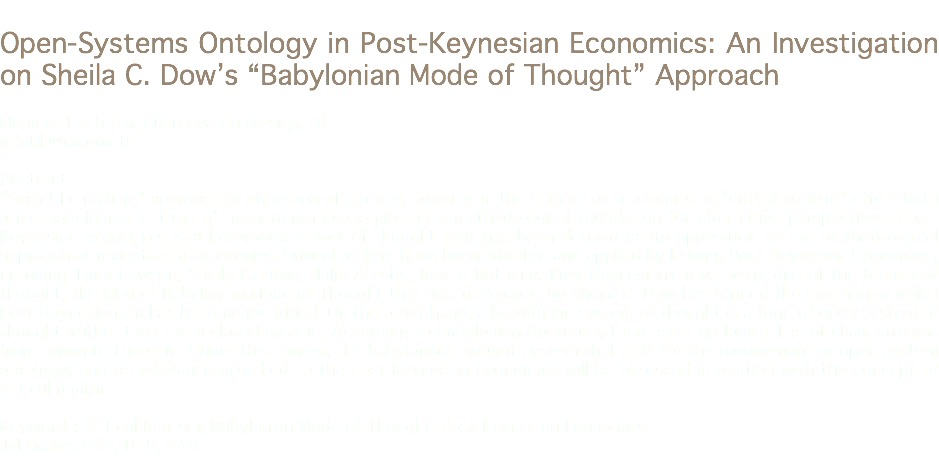 
Open-Systems Ontology in Post-Keynesian Economics: An Investigation on Sheila C. Dow’s “Babylonian Mode of Thought” Approach Mehmet Fatih Cin, Çukurova University, TR
mfatih@cu.edu.tr Abstract
“Scientific realism” approach of philosoph of science, adopted in the science of economics as “critical realism” offers both a methodological crituqe of mainstream economics an a methodological foundation for alternative perspectives. Post-Keynesian economics is a heterodox school of thought that has been defined as its opposition to the methodological approach of mainstream economics. Critical realism have been adopted and applied by leading Post-Keynesian Economics, including Tony Lawson, Sheila C. Dow, Philip Arestis, Roy J. Rotheim. Post-Keynesianism as being one of the branch of thought, the idea of Babylonian Mode of Thought that was developed by Sheila C. Dow has formed the meaning in which Post-Keynesianism has become identified. On the other hand, a babylonian system of thought is a form of open system of thought, rather than the a closed system. According to Babylonion Approach, there exist no logical line of chain streams from axiom to theorem. Under this contex, the babylonian thought system that calls for the requirement of open system ontology; and its relevance attached to the Post-Keynesian Economics will be assessed in relation with the concept of critical realism. Keywords: Critical Realism, Babylonian Mode of Thought, Post-Keynesian Economics
Jel Codes: B41, B59, B40
