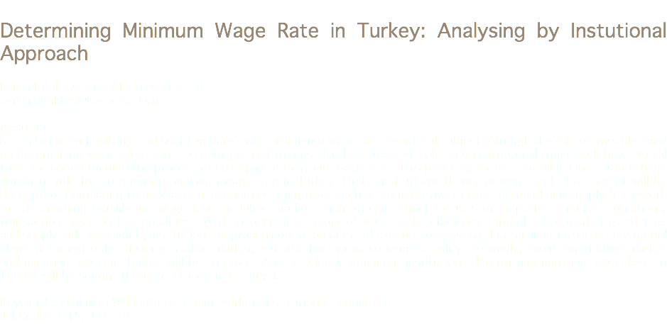 
Determining Minimum Wage Rate in Turkey: Analysing by Instutional Approach Evren Denktaş, Kocaeli University, TR
evren.denktas@kocaeli.edu.tr Abstract
Strain between flexibility and social walfare makes minimum wage rate debateful subject. Altough the role of invisible hand on determining wage rates can’t be avoided, institutions also have decisive role; and institutional framework have useful tools for understanding the process of changing of minimum wage rate. This paper examines that which institutions have dominant role for determining minimum wage rate in Turkey. First, institutional theory of wage and labor market will be descripted. Comparing to neoclassical economics using tools such as competetive market, demand and supply framework for determining equilibrium wage level in labor market, institutional school focuses on imperfect market conditions, transaction costs and externalities . While neoclassical theory of wage seeks efficiency through labor market elasticities and supply-side viewpoint , institutional approach adopts on demand-side perspective so that minimum wage is substantial element for not only efficieny in labor market, but also for macroeconomic stability. Secondly, evolution of labor market and minimum wage in Turkey will be analysed. And as a least, dominant institutions determining minimum wage level in Turkey will be sought through comparative analysis. Keywords: Minimum Wage Rates, Labor Market, Institutional Economics
Jel Codes: B15, J31, J41