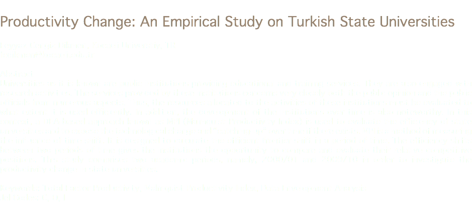 
Productivity Change: An Empirical Study on Turkish State Universities Feyyaz Cengiz Dikmen, Kocaeli Universtiy, TR
fcdikmen@kocaeli.edu.tr Abstract
Universities as it is known are public institutions providing educational and training services. They are also engaged with research activities. The services provided by these institutions concerns very closely both the public opinion and the public officials from numerous aspects. Thus, the resources allocated to the activities of these institutions must be evaluated to what extent it is used efficiently. In addition, the development of the institutions over time is also noteworthy. In this context, a DEA-based approach known as MPI (Malmquist Productivity Index) is used to evaluate the efficiency of state universities and to expose the technological change and “catching-up” over time if there exists. MPI is a method of measuring the influence of time shift. It is designed to calculate the efficient frontier shift in a period of time. The efficiency shifts between two periods of time gives the institutions the opportunity to compare and evaluate their relative competitive positions. This study comprises two academic periods, namely, 2000/01 and 2009/10 in order to investigate the productivity change in state universities. Keywords: Total Factor Productivity, Malmquist Productivity Index, Data Envelopment Analysis
Jel Codes: C, O, I
