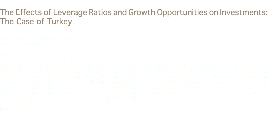 
The Effects of Leverage Ratios and Growth Opportunities on Investments: The Case of Turkey Burcu Dinçergök, Atılım University, TR
burcu.dincergok@atilim.edu.tr Abstract
This study investigates how the growth opportunities and leverage ratios affect investments in Turkey. 135 manufacturing firms that are quoted to İstanbul Stock Exchange between the years of 2005 -2013 is analyzed using unbalanced panel data analysis. According to the results of the analysis cash flow and sales positively affect investments. As expected by the agency theories the relationship between leverage and investment is found to be negative .The negative relationship is stronger for firms that have low growth opportunities than the firms that has high growth opportunities. This result support the agency theory stating that the leverage diciplines management and reduces overinvestment. For the firms that have low levels of short term or long term debt, the effect of growth opportunities on investment is negative. The results are insignificant for the firms that have high levels of leverage. Keywords: Investment, Leverage, Growth Opportunities, Turkey 