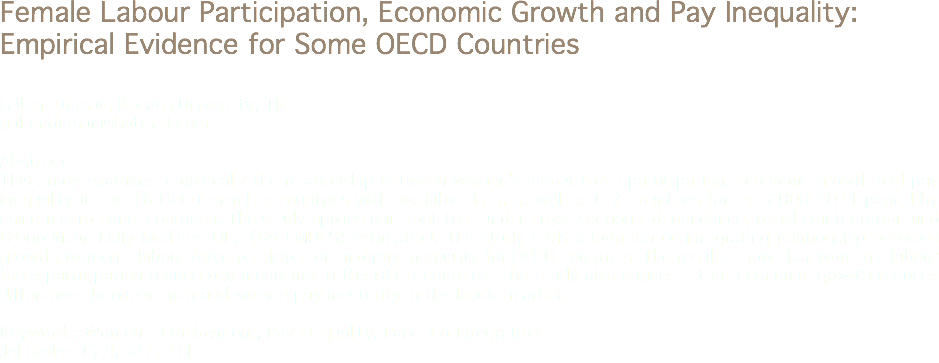 Female Labour Participation, Economic Growth and Pay Inequality: Empirical Evidence for Some OECD Countries Gülten Dursun, Kocaeli University, TR
gultendursun@hotmail.com Abstract
This study examines empirically the relationship between women’s labour force participation, economic growth and pay inequality in the 16 OECD member countries with available data, as well as G-7 countries for the 2000-2011 period by using macro panel approach. The study applies unit root test under cross sectional dependence, panel cointegration and Group Mean Fully Modified OLS (GM-FMOLS) estimation. The study finds a long-run co-integrating relationship between growth, women’s labour force participation and pay inequality for OECD countries. The results show that women’s labour force participation reduce pay inequality in the OECD counties. The study also suggests that economic growth reduces differences between men and women pay inequality in the labour market. Keywords: Women’s Employment, Pay Inequality, Panel Co-Integration
Jel Codes: C23, J21, J31