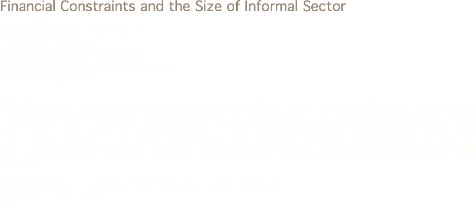 Financial Constraints and the Size of Informal Sector Ceyhun Elgin, Bogazici University, TR
ceyhunelgin@gmail.com Goksel Turkmen, Ankara University, TR
turkmen_goksel@yahoo.com Barchynai Kimsanova, Ankara University, TR
bkimsanova@gmail.com Abstract
This paper analyses the impact of financial constraints on the informal sector size. We develop a general equilibrium model of monopolistic competition with heterogenous firms in terms of productivity. In the model, financially constrained firms can choose to operate either in the formal or informal sectors depending on profitability. Financial frictions increases the cost of the borrowing which is an advantage of being a formal firm. On the other hand, being a formal firm increases the cost of regulation and tax payments. Model shows that financial frictions are one of the most crucial determinants of being either formal or informal. Besides the theoretical results, we calibrate the model to compare the model results with the actual data. Keywords: Informal Economy, Financial Constraints, General Equilibrium
Jel Codes: E26, E44, G10
