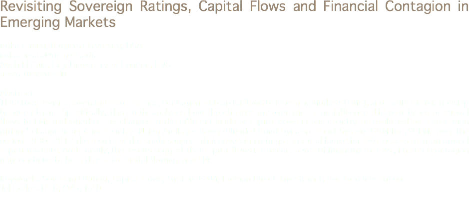 Revisiting Sovereign Ratings, Capital Flows and Financial Contagion in Emerging Markets Noha Emara, Rutgers University, USA
noha.emara@rutgers.edu
Ayah El Said, City University of London, ENG
aes420@nyu.edu Abstract
This study revisits sovereign credit ratings, contagion and capital flows to Emerging Markets (EMs), and clarify the relationship between them. Specifically, this study analyzes how the changes in sovereign rating influence different types of capital flows to EMs and whether the changes in the different kinds of capital flows in one country be explained by a sovereign ratings’ change in another country. Using Arellano- Bover/Blundell-Bond Dynamic Panel System GMM for 23 EMs over the period 1990- 2012 the results of the study suggest that sovereign ratings : a crucial factor for EMs’ access to international capital markets. Additionally, the results suggest that capital flows is a major source of financing for EMs ; financial contagion may continue to be a threat to capital flowing into EMs. Keywords: Sovereign Rating; Capital Flows; System GMM; Foreign Direct Investment; Portfolio Investment
Jel Codes: O16; O43; N20 