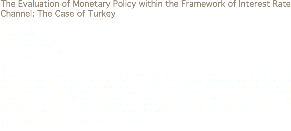 The Evaluation of Monetary Policy within the Framework of Interest Rate Channel: The Case of Turkey Deniz Erer, Ege University, TR
denizerer@hotmail.com Mustafa Çayır, Ege University, TR
juniorcayir@gmail.com Elif Erer, Ege University, TR
elif_erer_@hotmail.com Abstract
The impacts of monetary policies implemented by central banks on real economy are investigated with the help of transmission mechanisms. The extent to what monetary policy is successful not only depends on accurately evaluating of the effects and timing of the policies implemented by monetary otorities on economy, but also it depends on understanding of the mechanisms affecting the economy. In macroeconomic theory, interest rate channel is taken into account as traditional channel of monetary policy. This standard channel is summarized in terms of IS-LM model. This study aims to assess the effectiveness of monetary policy by TCMB from the point of view of interest rate channel. Operation of the interest rate transmission mechanism is researched considering high and low inflation regime by using TVAR method. Keywords: Monetary Policy, Threshold VAR, Interest Rate Channel Jel Codes: C32, E58, E02
