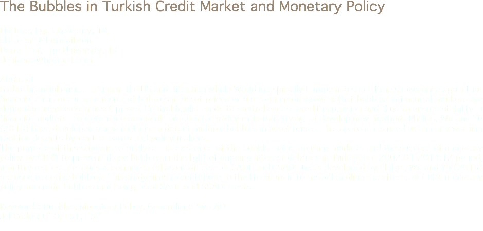 The Bubbles in Turkish Credit Market and Monetary Policy Elif Erer, Ege University, TR
elif_erer_@hotmail.com Deniz Erer, Ege University, TR
denizerer@hotmail.com Abstract
Global financial crisis starting in the US and affecting whole World in espicially Europe in a short time shows once again that financial crisis occur as a result of bubbles in asset prices or a strong credit growth.That bubbles in financial markets are defined as increases in asset pirces. Central banks tends to control excess credit expansion and thus to ensure stability in financial markets. To determine economic bubbles for policy makers is trying to develop new methods.Phillips, Wu and Yu (2013) have developed a new method to detect multiple bubbles in asset prices. This approach is used as an early warning tool for detents by central banks and policy makers.
The purpose of this study is to analyze the existence of the bubble in the housing markets and the success of monetary policy by CBRT to prevent these bubbles in the light of ongoing interest debates in Turkey. For 2002:01-2014:12 period, monthly real estate loans is considerated as credit sector. SADF and GSADF tests develpoed by Phillps, Wu and Yu (2013) are used to define bubbles. This study aims to contribute to the literature in terms of handling the effects of CBRT monetary policy on credit bubbles and being used SADF and GSADF tests. Keywords: Bubbles, Monetary Policy, Generalized Sup ADF
Jel Codes: G10, E51, E52
