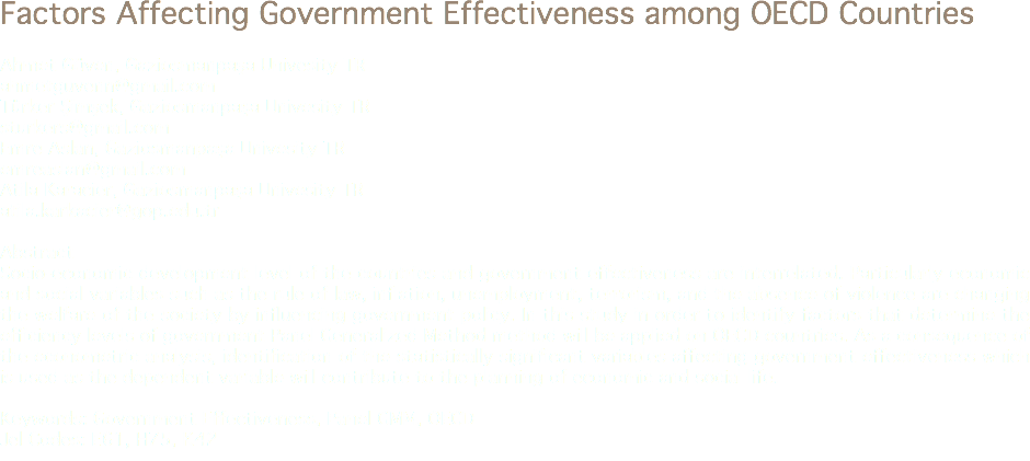 Factors Affecting Government Effectiveness among OECD Countries Ahmet Güven, Gaziosmanpaşa Univesity TR
ahmetguvenn@gmail.com
Türker Şimşek, Gaziosmanpaşa Univesity TR
sturkers@gmail.com Emre Aslan, Gaziosmanpaşa Univesity TR
emreaslan@gmail.com Atila Karacier, Gaziosmanpaşa Univesity TR
atila.karkacier@gop.edu.tr Abstract
Socio-economic development level of the countries and government effectiveness are interrelated. Particularly economic and social variables such as the rule of law, inflation, unemployment, terrorism, and the absence of violence are changing the welfare of the society by influencing government policy. In this study in order to identify factors that determine the efficiency levels of government Panel Generalized Method method will be applied on OECD countries. As a consequence of the econometric analysis, identification of the statistically significant variables affecting government effectiveness which is used as the dependent variable will contribute to the planning of economic and social life. Keywords: Government Effectiveness, Panel GMM, OECD
Jel Codes: E61, H75, K42