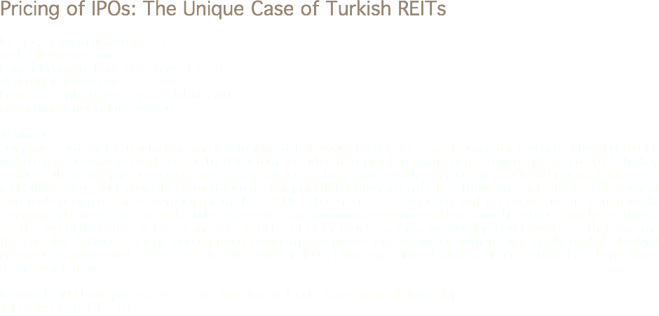 Pricing of IPOs: The Unique Case of Turkish REITs Isıl Erol, Ozyegin University, TR
erol_isil@yahoo.com Dogan Tirtiroglu, Kadir Has University, TR
dtirtiroglu@yahoo.com Ercan Tirtiroğlu, University of Adelaide, AU
ercan.tirtiroglu@adelaide.edu.au Abstract
Our paper builds on the unique legal and institutional details about Turkish REITs, as elaborated in Erol and Tirtiroglu (2011), and the macroeconomic conditions of Turkey and then studies their initial public offerings between 1996 and 2014. Turkey exhibits substantial macroeconomic uncertainty early on. It abates quite visibly, even during the Global Financial Crisis, since mid-2000s. We collect manually data and document empirically underpricing in the late 1990s and then a remarkable reversal from underpricing to fair or overpricing in the late 2010s. These results are consistent with our conjecture of the temporally changing influence of noise in real estate asset valuations and macroeconomic conditions and differ substantially from those for the non-REIT sectors in Turkey and for the REITs of other countries. Also, we develop new hypotheses that examine the complex dynamics among concentrated ownership, corporate tax exemption without any legally-binding dividend payment restraints, and absence of a lock-up period in IPOs. Data constraints disallow us from testing these hypotheses at this point in time. Keywords: IPO Underpricing, Real Estate Investment Trusts, Concentrated Ownership
Jel Codes: G10, G11, G12