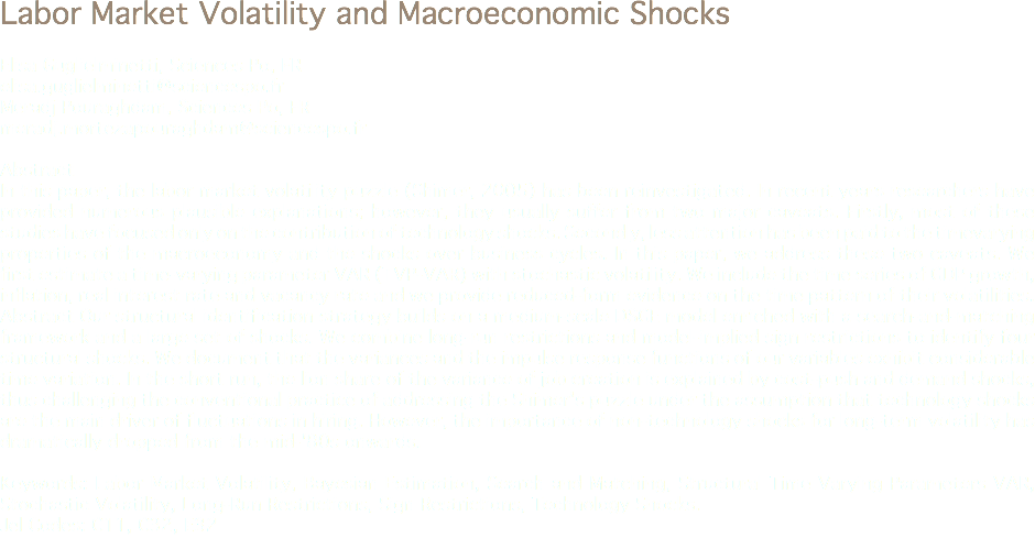 Labor Market Volatility and Macroeconomic Shocks Elisa Guglielminetti, Sciences Po, FR
elisa.guglielminetti@sciencespo.fr Meradj Pouraghdam, Sciences Po, FR
meradj.mortezapouraghdam@sciencespo.fr Abstract
In this paper, the labor market volatility puzzle (Shimer, 2005) has been reinvestigated. In recent years researchers have provided numerous plausible explanations; however, they usually suffer from two major caveats. Firstly, most of these studies have focused only on the contribution of technology shocks. Secondly, less attention has been paid to the timevarying properties of the macroeconomy and the shocks over business cycles. In this paper, we address these two caveats. We first estimate a time-varying parameter VAR (TVP-VAR) with stochastic volatility. We include the time series of GDP growth, inflation, real interest rate and vacancy rate and we provide reduced-form evidence on the time pattern of their volatilities.
Abstract Our structural identification strategy builds on a medium-scale DSGE model enriched with a search-and-matching framework and a large set of shocks. We combine long-run restrictions and model-implied sign restrictions to identify four structural shocks. We document that the variances and the impulse response functions of our variables exhibit considerable time variation. In the short run, the lion share of the variance of job creation is explained by cost-push and demand shocks, thus challenging the conventional practice of addressing the Shimer's puzzle under the assumption that technology shocks are the main driver of fluctuations in hiring. However, the importance of non-technology shocks for long-term volatility has dramatically dropped from the mid-'80s onwards. Keywords: Labor Market Volatility, Bayesian Estimation, Search and Matching, Structural Time Varying Parameters VAR, Stochastic Volatility, Long-Run Restrictions, Sign Restrictions, Technology Shocks.
Jel Codes: C11, C32, E32