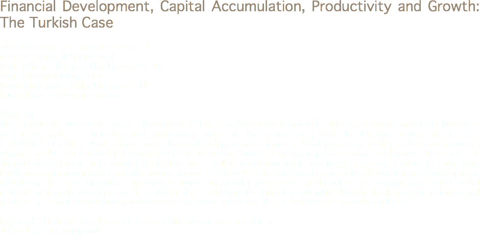 Financial Development, Capital Accumulation, Productivity and Growth: The Turkish Case Mustafa İsmihan, Atılım University, TR
mustafa.ismihan@atilim.edu.tr Seyit Mümin Cilasun, Atılım University, TR
Seyit.cilasun@atilim.edu.tr Burcu Dinçergök, Atılım University, TR
burcu.dincergok@atilim.edu.tr Abstract
The aim of this study is to analyze the impact of financial development and instability on economic growth in Turkey as well as on capital accumulation and productivity, which are the sources of growth. To this end, a quarterly data set (1989Q1-2013Q4) is used to investigate the relationship between financial development, instability and economic growth within a production function framework using the Johansen cointegration and impulse response techniques. The impact of financial development and economic instability on capital accumulation and productivity is also analyzed in the same way. Furthermore, in addition to using the private sector credits-GDP ratio, which is the widely used basic financial development indicator in the related literature, appropriate indices are developed to represent the role of the banking system and capital markets in financial development. In so doing, this study aims to clarify the role played by the banking system and capital markets in capital accumulation, productivity and growth in a way that is of relevance to policymakers. Keywords: Financial Development, Growth, Macroeconomic Instability
Jel Codes: E44, O40, E60