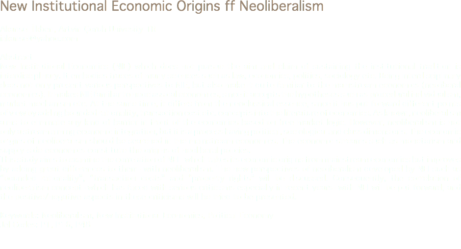 New Institutional Economic Origins ff Neoliberalism Akansel İlkben, Artvin Çoruh Univesity TR
iakansel@yahoo.com Abstract
New Institutional Economics (NIE) which does not pursue the aim and claim of sustaining the institutional tradition is interdisciplinary. It embodies traces of many sciences such as law, economics, politics, sociology etc. Being interdisciplinary does not only present various perspectives to NIE, but also make it quite familiar to the mainstream economics (neoliberal economics). It makes NIE familiar to neoclassical economics, since it accepts the hypotheses such as procedural individualism, market mechanism etc. At the same time, it differs from the neoclassical essence, since it has put forward different points of view by adding bounded rationality, transaction cost etc. concepts into the literature of economics. As known, neoliberalism aims to eliminate any kind of barrier in front of the economies based on free market logic. However, neoliberalism is not only a stream aiming economic integration, but it is a process having political, sociological and class dimensions. The economic origins of neoliberalism should be searched in the mainstream economics. The economic streams such as monetarism and supply-side economics constitute the origins of neoliberal policies.
This study aims to examine the correlation of NEI –which takes its economic origins from mainstream economics but improves by adding great differences to them- with neoliberalism. The new perspectives of neoliberalism developed by NEI such as “bounded rationality”, “transaction costs” and “property rights” will be discussed. Consequently, the correlation of neoliberalism concept -which has faced with serious criticisms especially in recent years- with NEI will be put forward; and the positive/negative aspects in these criticisms will be tried to be presented. Keywords: Neoliberalism, New Institutional Economics, Political Economy
Jel Codes: P1, P16, P48 