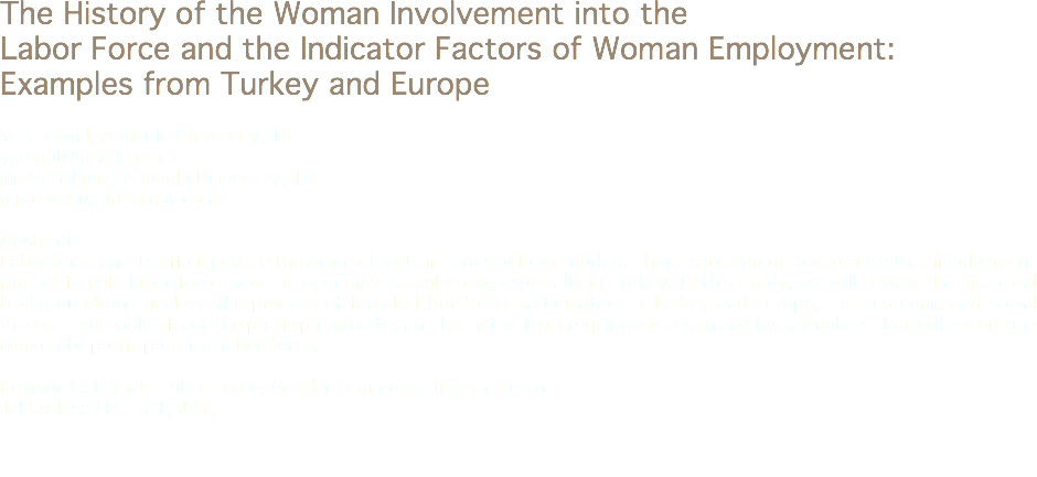 The History of the Woman Involvement into the Labor Force and the Indicator Factors of Woman Employment: Examples from Turkey and Europe Yeliz Zogal, Anadolu University, TR
y.zogal@gmail.com
Merve Yılmaz, Anadolu University, TR
mmerveuugur@gmail.com Abstract
Labor force and its efficiency are the main subjects in terms of labor market. There is a common acceptance that involvement rate of female labor force into the economy is really low, especially in Turkey. In this study, we will review the historical background and analyze the process of female labor force participation in Turkey and Europe, the economic and social factors that badly affect the participation rate, and lastly the legal regulations organized by lawmakers that will encourage women to participate the labor force. Keywords: Female Labor Force, Gender Economy, Discrimination
Jel Codes: J16, J21, J71, 