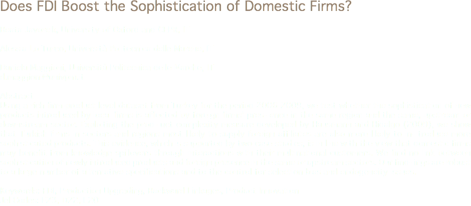 Does FDI Boost the Sophistication of Domestic Firms? Beata Javorcik, University of Oxford and CEPR, IT Alessia Lo Turco, Università Politecnica delle Marche, IT Daniela Maggioni, Università Politecnica delle Marche, IT
d.maggioni@univpm.it Abstract
Using a rich firm-product level dataset from Turkey for the period 2006-2009, we test whether the sophistication of new products introduced by local firms is affected by foreign firms’ pres- ence in the same region and the same, upstream or downstream sector. Exploiting the prod- uct complexity measure developed by Hausmann and Hidalgo (2009), we show that Turkish firms in sectors and regions most likely to supply foreign affiliates are also more likely to in- troduce more sophisticated products. This evidence, which is supported by two case studies, is in line with the view that domestic firms may benefit from knowledge spillovers through interactions with their multinational customers. We find no link between sophistication of newly introduced products and foreign presence in the same or upstream sectors. Our find- ings are robust to a large number of alternative specifications and to the control for selection bias and endogeneity issues. Keywords: FDI, Production Upgrading, Backward Linkages, Product Innovation
Jel Codes: F23, D22, L20