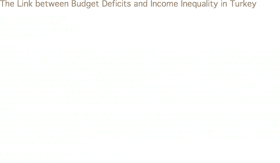 The Link between Budget Deficits and Income Inequality in Turkey Pınar Kaynak, TOBB ETÜ SPM, TR
pinar.kaynak@tepav.org.tr
Serdar Sayan, TOBB ETÜ SPM, TR
serdar.sayan@tepav.org.tr Abstract
Turkey has had an episode of rapidly increasing public debt to GDP ratios due to roaring budget deficits throughout the 1990s and the early 2000s. Bonds issued by the government to finance annual budget deficits drove down the price of bonds and increased interest rates because of the inverse relation between the two. Increased supply of bonds have made them both increasingly affordable (due to the resulting decline in their prices) and attractive (due to increasing returns) for the wealthy with high savings. As a result, wealthier sections of the society became even wealthier because of the high interest income and high returns to the bonds they purchased.
After the restoration of fiscal discipline through the stabilization program introduced after the 2001 crisis, there has been a remarkable contraction in budget deficits leading to a significant decline in debt to GDP ratios and interest rates thereby causing a reduction in the interest earnings of the wealthier sections. It appears as though the restoration and maintenance of fiscal discipline have facilitated an improvement in income equality, albeit as an indirect consequence of the stabilization program.
The purpose of this paper is to fill a gap in the literature by studying the link between income inequality as measured by the Gini coefficient and the public debt to GDP ratio empirically in the context of Turkish stabilization experience of the 2000s. The analysis is based on the raw data provided by the National Household Labor Force Survey (HLFS) and the National Household Budget Survey (HBS) published by the Turkish Statistical Institute (TURKSTAT) and the Central Bank of Republic of Turkey from 2000 to date. The paper concludes with a discussion of the policy implications of the results, and suggestions for further research. Keywords: Budget Deficit, Income Distribution, Stabilization
Jel Codes: H63, O15, E63
