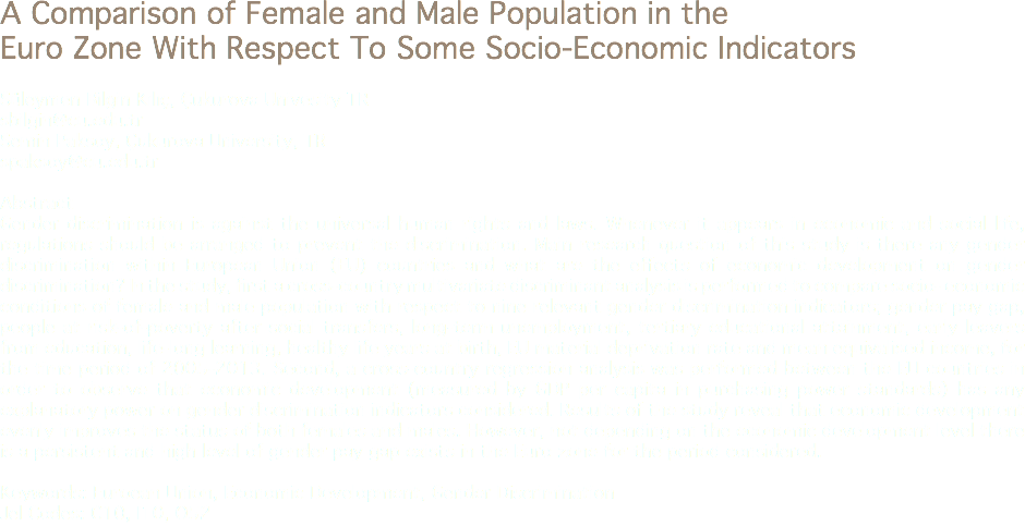 A Comparison of Female and Male Population in the Euro Zone With Respect To Some Socio-Economic Indicators Süleymen Bilgin Kılıç, Çukurova Univesity TR
sbilgin@cu.edu.tr
Semin Paksoy, Çukurova University, TR
spaksoy@cu.edu.tr Abstract
Gender discrimination is against the universal human rights and laws. Whenever it appears in economic and social life, regulations should be arranged to prevent the discrimination. Main research question of this study is there any gender discrimination within European Union (EU) countries and what are the effects of economic development on gender discrimination? In the study, first a cross-country multivariate discriminant analysis is performed to compare socio- economic conditions of female and male population with respect to nine relevant gender discrimination indicators; gender pay gap, people at risk-of-poverty after social transfers, long-term unemployment, tertiary educational attainment, early leavers from education, life-long learning, healthy life years at birth, EU material deprivation rate and mean equivalised income, for the time period of 2005-2013. Second, a cross-country regression analysis was performed between the EU countries in order to observe that economic development (measured by GDP per capita in purchasing power standards) has any explanatory power on gender discrimination indicators considered. Results of the study reveal that economic development evenly improves the status of both females and males. However, not depending on the economic development level there is a persistent and high level of gender pay gap exists in the Euro zone for the period considered. Keywords: Euroean Union, Economic Development, Gender Discrimination
Jel Codes: C10, I10, O52