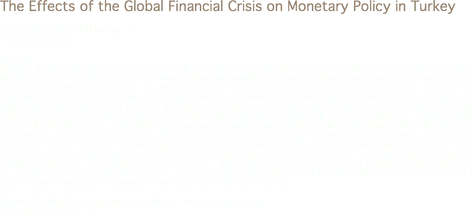 The Effects of the Global Financial Crisis on Monetary Policy in Turkey Zişan Kılıçkan, Kocaeli Univesity TR
zisany@yahoo.com Abstract
In 2007, the U.S. housing market began to collapse in financial markets led to a great instability and then converted to the liquidity crisis in the global crisis spread in waves all over the world have formed the floor. Global economy is showing strains on a large scale with the impact of the current financial crisis that firstly broke out in developed economies. Measures to repair the system and restore confidence are taken all over the world notably in developed countries. In terms of monetary policy, rapid policy interest cut has been inadequate for rapid response and central banks have been criticized for only “single measure (short-term policy interest rate) and single target (price stability)” policy. Price stability is the primary goal of central bank. After 2011, Central Bank has two goals, including price stability and financial stability. One policy tool was not sufficient to meet these objectives. The central bank has wanted to keep inflation under control with a single policy instrument. Central Bank, price stability objective of anchoring, might adversely affect financial stability. Therefore, TCMB has undergone experimental application.On the other hand, complementary fiscal measures have entered into practice. A significant impact on the emerging economies such as Turkey, the global crisis is a process of change experienced in view of the global economic and political actors. This paper analyses the impact of global financial crisis on the economy with macroeconomic indicators and policy to give response to global contracts. Keywords: Global Economy, Monetary Policy, Turkish Banking System
Jel Codes: G1, G18, E58
