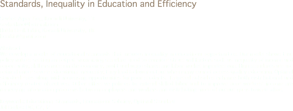 Standards, Inequality in Education and Efficiency Şevket Alper Koç, Kocaeli Univesity, TR
sevketkoc@hotmail.com Hakkı Cenk Erkin, Kocaeli University, TR
hcerkin@gmail.com Abstract
We develop a model of educational standards that includes inequality in educational opportunities. Our model shows that policymakers setting an output maximizing standard need to consider structural factors such as inequality of income and opportunity, skill mismatch in the economy, profit and wage shares and labor market imperfections. High standards are not optimal under severe educational inequality; they lead to lower output when many cannot access quality education. Optimal standard rises along with increasing opportunities for poor students. Targeted subsidies enhance both distributional and efficiency-related objectives. Other effective policies to extend skilled labor and to improve poor workers’ income are remedying information problems between employers and workers and distributing more of output gains toward labor. Keywords: Educational Standards, Educational Subsidy, Optimal Standard
Jel Codes: D6, C7, I2