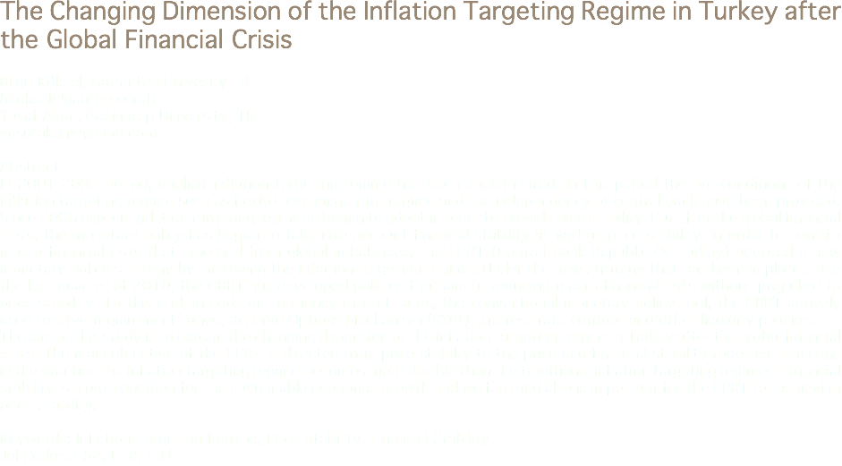 The Changing Dimension of the Inflation Targeting Regime in Turkey after the Global Financial Crisis Bilge Köksel, Gaziantep Univesity TR
bkoksel@gantep.edu.tr Yusuf Akan, Gaziantep University, TR
yusufakan@yahoo.com Abstract
In 2001-2005 period, implicit inflation targeting regime has been implemented. In this period the pre-conditions of the inflation targeting regime such as flexible exchange rate regime and the independency of central bank have been provided. Since 2006 explicit inflation targeting regime is begun to adopt in order to provide pice stability. But after the global financial crisis, the monetary policy has begun to take into account financial stability as well as price stability. In order to contain macro financial risks that emerged from global imbalances, the CBRT (Central Bank Republic Of Turkey) adopted a new monetary policy strategy by improving the inflation targeting regime. Under the new strategy that has been in place since the last quarter of 2010, the CBRT has developed policies that aim at reducing macro financial risks without prejudice to price stability. To this end, in addition to money market rates, the conventional monetary policy tool, the CBRT actively used reserve requirement ratios, Reserve Options Mechanism (ROM), interest rate corridor and other liquidity policies.
The aim of this study is to explain the changing dimension of the inflation targeting regime in Turkey after the global financial crisis. The main objective of the CBRT is directed from price stabilty to the price and financial stability together. It means in the practice the inflation targeting regime becomes more flexible than the traditional inflation targeting regimes. Financial stability is a pre-condition for the sustainable economic growth and welfare and also is important for the CBRT for achieving price stability. Keywords: Inflation Targeting Regime, Price Stability, Financial Stability
Jel Codes: E52, E58, E31