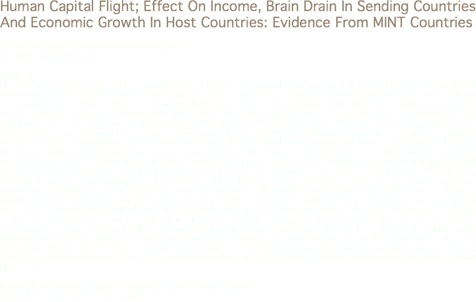 Human Capital Flight; Effect On Income, Brain Drain In Sending Countries And Economic Growth In Host Countries: Evidence From MINT Countries Nick Blessing O’GUNLEY, Kocaeli University, TR
nick.blesson@yahoo.com Abstract
Human Capital Flight and its endless resulting effect have been a crucial issue worthy of discussion in both the traditional and contemporary global economic sphere. After the stock market crash of 1929 which marked the emergence of the Great depression, and the end of the Second World War in 1945, the emigration of skilled workforce from poor countries increased rapidly. The loss of intellectual capital, called the Brain drain, has been one of the greatest obstacles to the development of some countries of the world. In 2000 almost 175 million people (2.9%) of the world’s population, were living outside their country of birth for more than a year. Of these, about 65 million were economically active. The purpose of this research is to understand the cause of Human Capital Flight in MINT countries (Mexico, Indonesia, Nigeria and Turkey), the socio-economic impact on income and economic growth to the sending country as well as the host country, and ways to reverse the effects of brain drain, thereby creating a brain-gain. Brain drain is a product of both internal and external factors working simultaneously to push educated and highly-skilled individuals out of their country and pull them into developed nations respectively. Although, human capital flight in a way stimulates education, generates significant remittances, and brings about unequaled contributions from both the returnees and the diaspora abroad. But, the biggest problem arises when it reduces human stock and causes fiscal losses. Also, these individuals after gaining the much anticipated experience, exposure and wealth choose not to return to their native country due to the lack of an environment conducive for professional growth. To reverse brain drain and boost economic growth, every government should create a conducive environment for investment that will ensure employment opportunities and reduce poverty. It should also put in place good institutional framework, maintain zero tolerance for corruption and must provide the much needed infrastructures necessary for growth and satisfaction such as employment opportunities, affordable and functional education, good health care system, security, and good roads and transportation systems. These are arguably the dominant factors which constitute a good life. Keywords: Brain Drain, Income, Economic Growth, MINT countries Jel Codes: E24, F22, J24, O15, O47