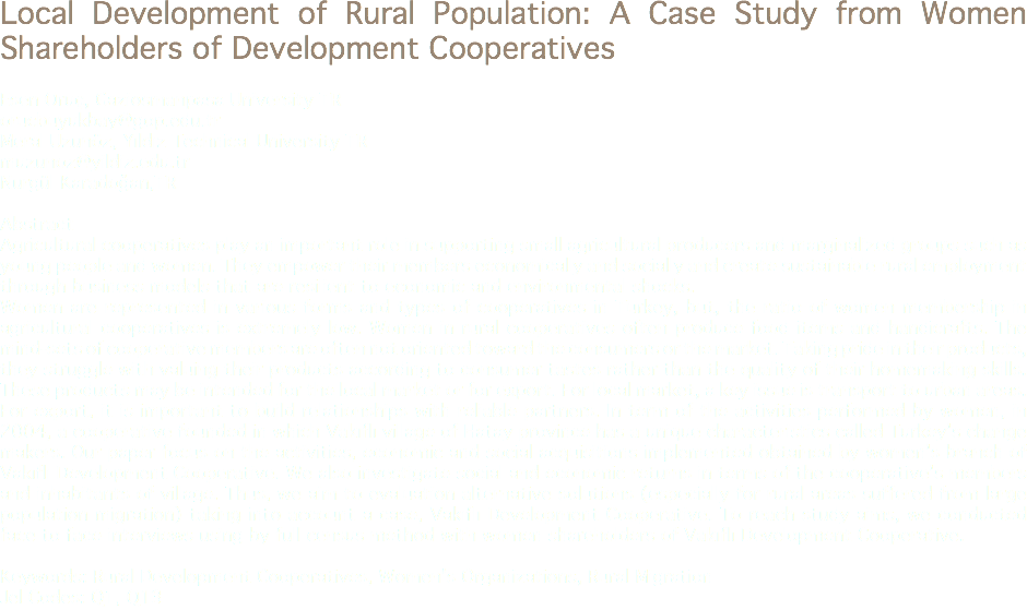 Local Development of Rural Population: A Case Study from Women Shareholders of Development Cooperatives Esen Oruç, Gaziosmanpasa University TR
orucbuyukbay@gop.edu.tr Meral Uzunöz, Yıldız Technical University TR
muzunoz@yildiz.edu.tr Nurgül Karadoğan,TR Abstract
Agricultural cooperatives play an important role in supporting small agricultural producers and marginalized groups such as young people and women. They empower their members economically and socially and create sustainable rural employment through business models that are resilient to economic and environmental shocks. Women are represented in various forms and types of cooperatives in Turkey, but, the ratio of women membership in agricultural cooperatives is extremely low. Women in rural cooperatives often produce food items and handicrafts. The mind-sets of cooperative members are often not oriented toward the consumers or the market. Taking pride in their products, they struggle with valuing their products according to consumer tastes rather than the quality of their homemaking skills. These products may be intended for the local market or for export. For local market, a key issue is transport to urban areas. For export, it is important to build relationships with reliable partners. In term of the activities performed by women, in 2004, a cooperative founded in which Vakıflı village of Hatay province has a unique characteristics called Turkey’s change makers. Our paper focus on the activities, economic and social acquisitions implemented obtained by women’s branch of Vakıflı Development Cooperative. We also investigate social and economic returns in terms of the cooperative’s members and inhabitants of village. Thus, we aim to evaluation alternative solutions (especially for rural areas suffered from large population migration) taking into account a case, Vakıflı Development Cooperative. To reach study aims, we conducted face to face interviews using by full census method with women shareholders of Vakıflı Development Cooperative. Keywords: Rural Development Cooperatives, Women's Organizations, Rural Migration
Jel Codes: Q1, Q13