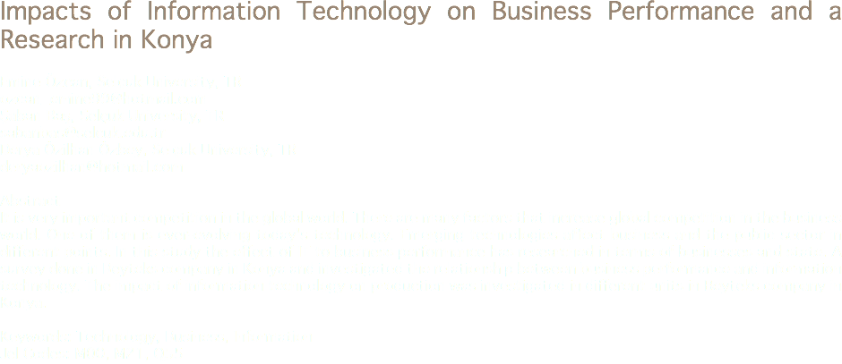 Impacts of Information Technology on Business Performance and a Research in Konya Emine Özcan, Selçuk University, TR
ozcan_emine99@hotmail.com
Şaban Baş, Selçuk University, TR
sabanbas@selcuk.edu.tr Derya Özilhan Özbey, Selçuk University, TR
deryaozilhan@hotmail.com Abstract
It is very important competition in the global world. There are many factors that increase global competition in the business world. One of them is ever-evolving today's technology. Emerging technologies affect business and the public sector in different points. In this study the effect of IT to business performance has researched in terms of businesses and state. A survey done in Beyteks company in Konya and investigated the relationship between business performance and information technology. The impact of information technology on production was investigated in different units in Beyteks company in Konya. Keywords: Technology, Business, Information
Jel Codes: M00, M21, Q55