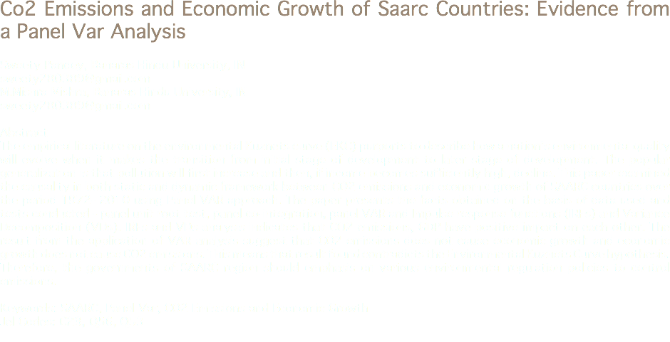 Co2 Emissions and Economic Growth of Saarc Countries: Evidence from a Panel Var Analysis Sweety Pandey, Banaras Hindu University, IN
sweety280389@gmail.com
M.Mishra Mishra, Banaras Hindu University, IN
sweety280389@gmail.com Abstract
The empirical literature on the environmental Kuznets curve (EKC) purports to describe how a nation’s environmental quality will evolve when it makes the transition from initial stage of development to later stage of development. The popular generalization is that pollution will first increase and then, if income becomes sufficiently high, decline. This paper examined the causality in both static and dynamic framework between CO2 emissions and economic growth of SAARC countries over the period 1972- 2010 using Panel VAR approach. The paper presents the facts obtained on the basis of data used and tests conducted - panel unit root test, panel co-integration, panel VAR and Impulse response functions (IRFs) and Variance Decomposition (VDs). IRFs and VDs analysis indicates that CO2 emissions, GDP have positive impact on each other. The result from the application of VAR analysis suggest that CO2 emissions does not cause economic growth and economic growth does not cause CO2 emissions. This means that result found contradicts the Environmental Kuznets Curve hypothesis. Therefore, the governments of SAARC region should emphasis on various environmental regulation policies to control emissions. Keywords: SAARC, Panel Var, CO2 Emissions and Economic Growth
Jel Codes: C23, Q56, Q53
