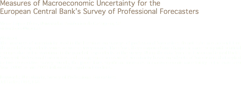 Measures of Macroeconomic Uncertainty for the European Central Bank’s Survey of Professional Forecasters Víctor López-Pérez, Universidad Politécnica de Cartagena, SP
victor.lopez@upct.es Abstract
The measures of uncertainty used in the literature on surveys of professional forecasters do not take into account that the panel of respondents varies between survey rounds. Therefore, they compound true changes in uncertainty with artificial changes due to the variations in the panel of respondents to the survey. Using the data from the European Central Bank’s Survey of Professional Forecasters and an aggregate measure of uncertainty based on subsets of forecasters that replied to two consecutive survey rounds, this paper finds significant increases in macroeconomic uncertainty in the euro area from 2008 to mid-2009 followed by significant declines. Keywords: Uncertanity, Survey of Professional Forecasters
Jel Codes: D84, E66