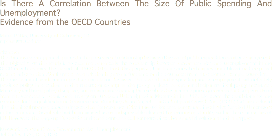 Is There A Correlation Between The Size Of Public Spending And Unemployment?
Evidence from the OECD Countries Murat Pütün, University of Cukurova, TR
mputun@cu.edu.tr Abstract
The Abrams curve approach points to the presence of relationship between the size of public expenditure and unemployment. The objective of this study is to examine empirically the relationship between goverment size and unemployment in the OECD countries over the period of 1980-2014. Fort this purpose, the time series techniques are utilized and empirical results indicate that Abrahams curves relation is present for some of the countries from the selected sample countries.
The existence of evidence on positive correlation between the size of public spending and unemployment will definitely produce policy implications in this regard; encouraging the policy makers to opt for disciplinary fical policy measures. Monetary and fiscal policy discipline; and convergence among the members has become primary concern for European Union from the very start. To this end; Treaty on European Union signed in Maastricht in 1992, laid down the conditions for the members for the qualification in Economic and Monetary Union Project. The Stability and Growth Pact (1996) further declared that the fiscal norms that were imposed as Convergence Criteria would become permanent fiscal rules for the EU members in the Euro area. Fiscal rule had been viewed as an indispensable element for economic stability within the econom ies of EU. However; The ongoing Euro-wide crisis and concerns call for more effective remedial solutions in this respect. Keywords: Abram Curve, Government Size, Unemployment
Jel Codes: E24, C23, H10