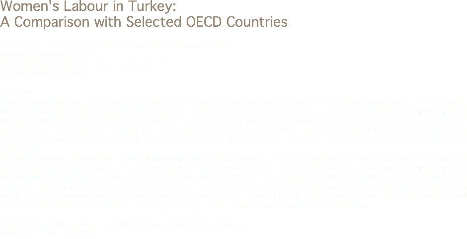 Women's Labour in Turkey: A Comparison with Selected OECD Countries Sinem Yapar Saçık, Karamanoğlu Mehmetbey University, TR
sinemyapar@hotmail.com
Ebubekir Karaçayır, Hacettepe Univesity TR
ebuturkey@gmail.com Abstract
Gender inequality that exists in every area of a society is experienced at an intense level in employment area in Turkey. This inequality, though has been decreasing, goes on in every aspect of employment such as female labor force participation rate, unemployment rate, underemployment rate, informal employment, salaries etc., and slows down the process of enhancement of women’s position in the society. Evaluating Turkey with regards to the United Nations Millennium Development Goals 2015, it is clearly observed that no significant progress could be achieved in reduction of social gender inequality.
One of the important goals in the development process in the world is to enhance welfare in countries by increasing woman employment. As a consequence of expansion in services sectors in the last two decades, female labor force participation has approached to but it is still lower than that of maleslabor force. Presenting the current situation of female labor force under the light of comparative data from different countries will be useful for determination of issues that prevent women employment from increasing or factors that help to increase it. Female labor in Turkey and in selected OECD countries will be assessed comparatively under the scope of scales such as age, education level, urban and rural. Keywords: Social Gender Inequality, Women Labour, Employment
Jel Codes: J16, J21, J70