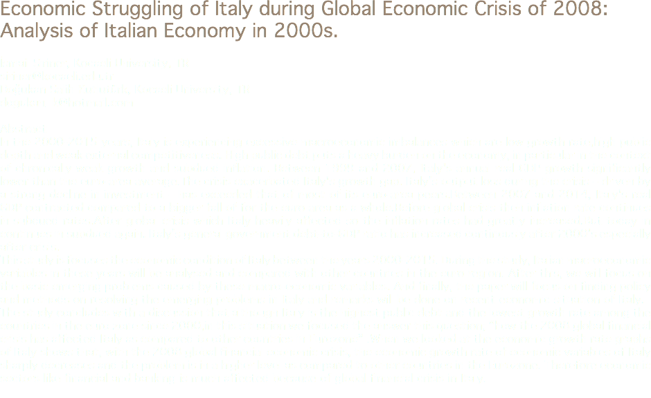 Economic Struggling of Italy during Global Economic Crisis of 2008: Analysis of Italian Economy in 2000s. İsmail Şiriner, Kocaeli University, TR
siriner@kocaeli.edu.tr Doğukan Salih Kutlutürk, Kocaeli University, TR
dogukan_k@hotmail.com Abstract
In the 2000-2015 years, Italy is experiencing excessive macroeconomic imbalances which are low growth rate,high public depth and weak external competitiveness. High public debt puts a heavy burden on the economy, in particular in the context of chronically weak growth and subdued inflation. Between 1999 and 2007, Italy's annual real GDP growth significantly lower than the euro-area average.The crisis exacerbated Italy's growth gap. Italy's output loss during the crisis – driven by a strong decline in investment – has exceeded that of most of its euro-area peers.Between 2007 and 2014, Italy's real GDP contracted compared to a bigger fall of for the euro area as a whole.Before global crisis theh inflation rate continues in subdued rates.After global crisis which Italy heavily affected so the inflation rates had greatly increased.But today in continues in subdued again. Italy's general government debt-to-GDP ratio has increased continously after 2000’s especially after crisis.
This study is focuses the economic condition of Italy between the years 2000-2015. During the study, Italian macroeconomic variables in these years will be analysed and compared with other countries in the euro region. After this, we will focus on the basic emerging problems caused by these macro-economic variables. And finally, the paper will focus on finding policy and methods on resolving the emerging problems in Italy and remarks will be done on recent economic situation of Italy.
The study concludes with a discussion that although Italy is the highest public debt and the lowest growth rate among the countries in the euro zone since 2000,in this situation we focused the answer this question; “how the 2008 global financial crisis has affected Italy as compared to other countries in Eurozone” .When we looked at the economic growth rate graphs of Italy shows that, with the 2008 global financial economic crisis, the economic growth rate of economic variables of Italy sharply decreases and the problem is in a higher level as compared to other countries in the Eurozone. Therefore economic sectors like financial and banking is much affected because of global financial crisis in Italy.
