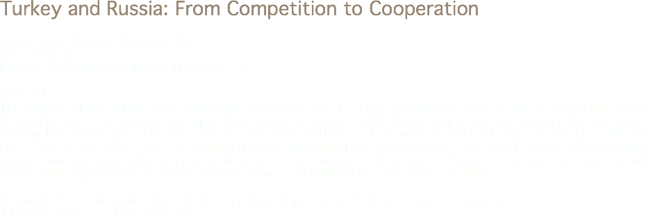 Turkey and Russia: From Competition to Cooperation Ismail Şiriner, Kocaeli University, TR
sirineri@gmail.com Keremet Shaiymbetova, Kocaeli University, TR Abstract
The purpose of this article is to examine the increasing role of Turkey in economic policy of Russia for the last decade through historical background, conceptualising it within economic, political and geopolitical development. Turkish-Russian relationship started more than five centuries ago, where both were at the odds to gain leadership, spread their influences in the Caucas, the Middle East, the Balkans. However the data of last decade shows that there is an intensified economic cooperation and trade volume increase between these countries. These article discusses the pros and cons of such cooperation especially due to recent crisis in Ukraine and analyzes possible future scenarios. Keywords: Economic policy, Turkish-Russian relationship, crisis in Ukraine, economic cooperation
Jel Codes: F02, F15, F51, F60, E58