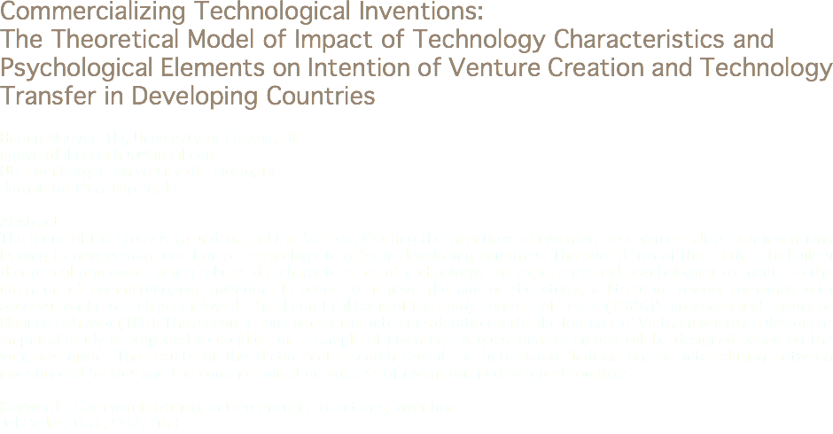 Commercializing Technological Inventions: The Theoretical Model of Impact of Technology Characteristics and Psychological Elements on Intention of Venture Creation and Technology Transfer in Developing Countries Huong Nguyen Thi, University of Leipzig, DE
nguyenthihuong.hut@gmail.com Utz Dornberger, University of Leipzig, DE
dornberger@uni-leipzig.de Abstract
The focus of the study is to understand the factors affecting the intentions of inventors to commercialize their inventions leading to new venture creation or technology transfer in developing countries. The overall aim of the study is to build a theoretical framework which relates the characteristics of technology, the experience and psychological elements to the intention of commercializing invention. In order to achieve the aim of the study, a literature review combined with observational research is employed. The theoretical basis of the study consists of Teece (1986)'s approach and Theory of Planned Behavior (TPB). The research framework takes into consideration particular features of Vietnam where a subsequent empirical study is proposed to conduct on a sample of inventors. A questionnaire survey will be designed based on the variables given. The results of the theoretical research reveal the anticipated findings on the interrelation between investigated factors and the commercialization process of inventions in developed countries. Keywords: Commercialization, entrepreneurial intentions, invention
Jel Codes: O31, O32, O53