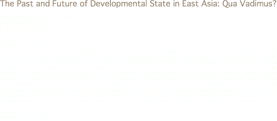 The Past and Future of Developmental State in East Asia: Qua Vadimus? Murad Tiryakioğlu, Afyon Kocatepe University, TR
tiryakioglum@gmail.com K. Ali Akkemik, Kadir Has University, TR Abstract
The role of political institutions in the economic activities is one of the main topics of debate. Also, developmental state is in the focal point of debates on the political economy of economic development. Developmental state that has a role in most areas from economic planning to encourage of technological development, has always a role in retrospect. The role of the state in economic development is described more specifically by East Asian late-development experiences. Although developmental state might seem as superannuated concept, East-Asian governments has used again as redefined especially in the East-Asian Crisis and also transformation to knowledge-economy period. The rise of China provided optimism in the changing developmental state concept. East-Asian experiences, especially Japan and South Korea’s industrial policies, show that developmental state is key factor in the catching-up. ‘New’ developmental state is directing firms to increase the technological capabilities and compete in the global markets as a coordinator instead of giving financial incentives. In other words, developmental state evolves. As a result, study that is framed by these experiences and discussions, aims to evaluate developmental state’s role for first and second-generation late-developers, and query the future of developmental state. Keywords: Developmental State, East Asian Model
Jel Codes: O11, O43
