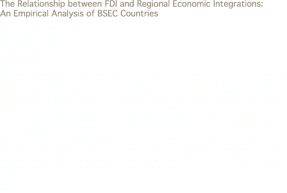 The Relationship between FDI and Regional Economic Integrations: An Empirical Analysis of BSEC Countries Nadide Sevil Tülüce, Melikşah University, TR
mtuluce@meliksah.edu.tr Melike Dedeoğlu, Erciyes University, TR
mdedeoglu@erciyes.edu.tr Zeynep Yaprak, Melikşah University, TR
zyaprak@meliksah.edu.tr Abstract
The empirical literature presents that Regional Economic Integrations enhance the flows of Foreign Direct Investment (FDI). The majority of these findings consider some regions are more successful in attracting FDI than others. It is known that membership in regional economic integrations has an crucial effect in determining FDI . Actually, the interaction between regional economic integration and FDI has been recently examined in recent studies, which, completely, suggest that there is a positive impact of economic integration on FDI. (Blomström and Kokko, 1997; Dunning, 1997; Neary, 2002; Globerman, 2002; Levy Yeyati et al, 2003)
This study investigates the effect of regional regional economic integration on FDI in Organization Of Black Sea Economic Cooperation (BSEC*) countries not only with theoretical point of view but also with empirical evidence. The main characteristic of these countries is their physical proximity. The Black Sea Region has long been a very critical and important economic area; that is why some regional arrangements are brought to the agenda right after the end of Cold War. Besides this, Turkey is a founding member of integration.
The primary concern of this paper is to highlight BSEC’s roles in increasing countries’ attractiveness for FDI from members and non-members. Because one of the long term dynamic effects of regional economic integrations in member countries is to support foreign direct investment. The effect of regional economic integration on FDI was empirically analysed for 12 countries and the time period cover in this study is after the BSEC has been implemented. The model is estimated with panel data methods using a dummy variable for the regional economic integrations for the 1992-2013 period. This paper is concerned with the effect of membership to regional economic integrations together with other factors has increased FDI flows. Keywords: FDI, Economis Integration, Panel Data
Jel Codes: F15, F21, C23