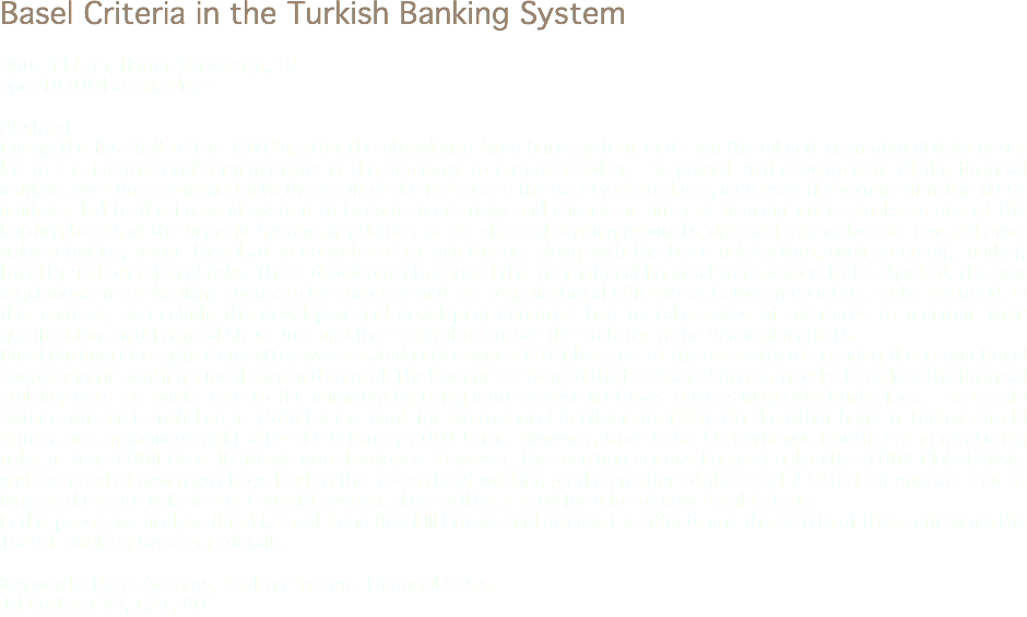 Basel Criteria in the Turkish Banking System Oğuz Yıldırım, Harran University, TR
oguz1970@harran.edu.tr Abstract
During the first half of the 1970's, after the abandoned fixed build system, and then the oil and international debt crises led to the international arrangements in the economy to ensure stability. The growth and development of the financial markets over time combined with the result of the increase in the variety of products, increased the volume of risk in these markets, led to the financial system to become more risky and caused an array of financial crisis. Banks as one of the building blocks of the financial system, in addition to the classical banking products, directed themselves to new and more risky activities; hence they had to consider other risk factors along with the basic risk factors, such as credit, market, liquidity and operational risks. These developments caused the international financial transactions to be checked, the new regulations in the banking sector to be enforced and the organizational differences between countries to be removed. In this context, particularly the developed and developing countries had to take series of measures to maintain their qualifications and financial structures and their capital to ensure the stability in the financial markets.
Basel Banking Oversight Committee was created in December 1974 because of the necessity of ensuring the international cooperation in banking surveillance and control. The Committee formed the first Basel Criteria, in order to reduce the financial stability risks the banks face to the minimum by using more precise methods in measuring risks banks face. The Basel I Criteria was first published in 1988 by the Bank for International Settlements (BIS). On the other hand in Turkey Basel I Criteria was introduced right after the February 2001 Crisis. However, since Basel I Criteria was insufficient in measuring risks, in June 2004 Basel II Criteria was developed. However, the resulting serious financial risks after 2008 Global Crisis, and the need of new regulations lead to the necessity of working on the creation of the Basel III Criteria. It appears that as long as there are risks in the financial system, there will be a need for a lot of new Basel Criteria.
In this paper, we analyze Basel I, Basel II and Basel III Criteria and discuss the affects and the results of these criterions the Turkish Banking System in details. Keywords: Basel Accords, Banking System, Financial Crisis.
Jel Codes: C13, G21, G01