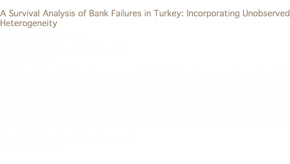 
A Survival Analysis of Bank Failures in Turkey: Incorporating Unobserved Heterogeneity Zeynep Elitaş, Anadolu University, TR
zelitas@hotmail.com Didem Pekkurnaz, University of North Carolina, USA
didempnz@gmail.com Abstract
The collapse and failure of a bank could have consequences both to the entire banking system and widespread repercussion effect on other banks as well as the whole economy. This study aims to predict the likelihoodt of a bank’s failure and timing of its failure in Turkey between years 1988 and 2013. In order to examine the determinants of a bank failure, a range of explanatory variables from both the micro- and macro-level are included. The study uses cross-section time-series data obtained from publicly available unconsolidated balance sheet and income statements of 89 banks over the period to calculate the financial ratios along with some macroeconomic factors. Nonparametric, parametric and Cox
Proportional Hazards model estimations are employed. To the best of our knowledge, no study has investigated the implications of unobserved heterogeneity in a survival analysis when predicting bank failures in Turkey. Therefore, in addition to predicting bank failures by conventional survival analysis approach, the study aims to estimate the impact of unobserved heterogeneity. Keywords: Bank Failure, Survival Analysis, Heterogeneity
Jel Codes: G21, E44, E47 