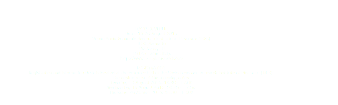  DATES & VENUE Dates 18-20 August 2015
Venue Socio-Economic Research Institute of Piemonte (IRES) IRES Piemonte Via Nizza, 18 10125 Torino, Italy. http://www.ires.piemonte.it/en/ REGISTRATION Registration and Information Desk is located at the entrance hall of the Socio-Economic Research Institute of Piemonte (IRES).
The desk is open at the following dates:
Tuesday, 18 August 2015: 13.30 – 17.00
Wednesday, 19 August 2015: 08.30 – 17.00
Thursday, 20 August 2015: 08.30 – 12.00
