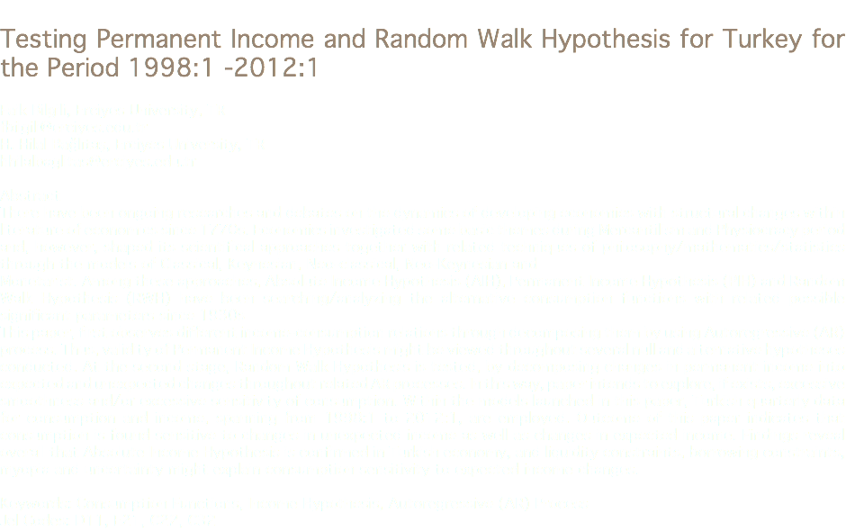 
Testing Permanent Income and Random Walk Hypothesis for Turkey for the Period 1998:1 -2012:1 Faik Bilgili, Erciyes University, TR
fbilgili@erciyes.edu.tr H. Hilal Bağlıtaş, Erciyes University, TR
hhilalbaglitas@erciyes.edu.tr Abstract
There have been ongoing researches and debates on the dynamics of developing economies with structural changes within literature of economics since 1770s. Economics investigated some basic themes during Mercantilism and Physiocracy period and, however, shaped its scientifical approaches together with related techniques of philosophy/mathematics/statistics through the models of Classical, Keynesian, Neo-classical, Neo-Keynesian and
Monetarist. Among these approaches, Absolute Income Hypothesis (AIH), Permanent Income Hypothesis (PIH) and Random Walk Hypothesis (RWH) have been searching/analyzing the alternative consumption functions with related possible significant parameters since 1930s
This paper, first observes different income-consumption relations through decomposing them by using Autoregressive (AR) process. Thus, validity of Permanent Income Hypothesis might be viewed throughout several null and alternative hypotheses conducted. At the second stage, Random Walk Hypothesis is tested, by decomposing changes in permanent income into expected and unexpected changes throughout related AR processes. In this way, paper intends to explore, if exists, excessive smoothness and/or excessive sensitivity of consumption. Within the models launched in this paper, Turkish quarterly data for consumption and income, spanning from 1998:1 to 2012:1, are employed. Outcome of this paper indicates that consumption is found sensitive to changes in unexpected income as well as changes in expected income. Findings reveal overall that Absolute Income Hypothesis is confirmed in Turkish economy, and liquidity constraints, borrowing constraints, myopia and uncertainty might explain consumption sensitivity to expected income changes. Keywords: Consumption Functions, Income Hypothesis, Autoregressive (AR) Process
Jel Codes: D11, E21, C22, C32