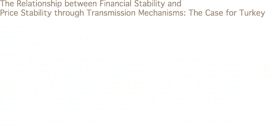 The Relationship between Financial Stability and Price Stability through Transmission Mechanisms: The Case for Turkey Mesut Alper Gezer, Dumlupınar University, TR
alper.gezer@dpu.edu.tr
Ergin Uzgören, Dumlupınar University, TR
ergin.uzgoren@dpu.edu.tr Abstract
Financial stability is a situation in which financial system and financial institutions perform their functions correctly. The main task of financial system is to bring close together borrowers and lenders, and meet the fund need of both financial system and real economy. Price stability is a state in which prices of goods and services change very slowly in the marketplace or do not change at all. The main purpose of Central Banks is to ensure price stability. Nowadays, it is discussing whether Central Banks must take financial stability into their main objective as well. Besides, there exist a relationship between financial system and real economy. When a shock happened in financial markets, it affects real economy through transmission channels. The effect of these transmission channels over financial system and price stability is a discussion subject. Therefore, the causality relation between price stability and financial stability has been discussed in this working paper. The aim of this study is to research the direction of this relation between 1980-2013 years for Turkey. Unrestricted Vector Auto Regression (Unrestricted VAR) model is used for this analysis. Keywords: Financial Stability, Price Stability, Central Banks, Turkey, Vector Auto Regression Model (VAR)
Jel Codes: A, E, G