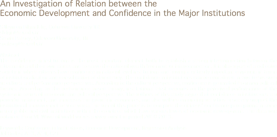 An Investigation of Relation between the Economic Development and Confidence in the Major Institutions Süleymen Bilgin Kılıç, Çukurova Univesity TR
sbilgin@cu.edu.tr
Semin Paksoy, Çukurova University, TR
spaksoy@cu.edu.tr Abstract
The confidence in institutions is the most important element both to establish a strong interconnection between the citizenship and their own states and to serve the national wealth from mutual interconnection. It is also a part of a cohesive society in where citizens have confidence in national-level institutions and having a critically important emphasis in terms of institutionalization and consolidation of democracy. The confidence in institutions can be considered in two terms such as cultural and performance perspectives. According to the cultural perspective, confidence is generated from non-political factors. According to the performance based theory, institutional trust depends on the perceived performance of the system in terms of economic and political perspective. The authors of this study argue that confidence in institutions is a powerful instrument, and impresses the growth in economics, and also welfare-enhancing activities in society support the institutional improvement or vice versa.The aim of this paper is to compare the citizens’ confidence perceptions in some major public and civil institutions within the countries which have various levels of economic development. The data was obtained from VI. Wave of world values survey over the period 2010-2013. Keywords: Confidence in Institutions, Economic Development, Regression Analysis
Jel Codes: A13, A14, C21