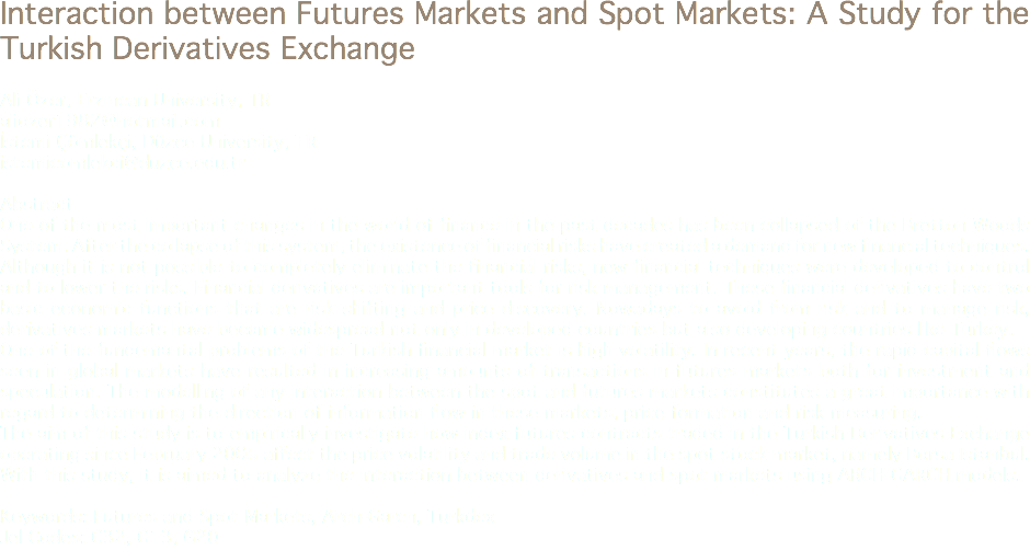 Interaction between Futures Markets and Spot Markets: A Study for the Turkish Derivatives Exchange Ali Özer, Erzincan University, TR
aliozer1982@hotmail.com
İstemi Çömlekçi, Düzce University, TR
istemicomlekci@duzce.edu.tr Abstract
One of the most important changes in the world of finance in the past decades has been collapsed of the Bretton Woods System. After the collapse of this system, the existence of financial risks have created a demand for new financial techniques. Although it is not possible to completely eliminate the financial risks, new financial techniques were developed to control and to lower the risks. Financial derivatives are important tools for risk management. These financial derivatives have two basic economic functions that are risk shifting and price discovery. Nowadays to avoid from risk and to manage risk, derivatives markets have became widespread not only in developed countries but also developing countries like Turkey.
One of the fundemantal problems of the Turkish financial market is high volatility. In recent years, the rapid capital flows seen in global markets have resulted in increasing amounts of transactions in futures markets both for investment and speculation. The modelling of any interaction between the spot and futures markets constitutes a great importance with regard to determining the direction of information flow in these markets, price formation and risk measuring.
The aim of this study is to empirically investigate how index futures contracts traded in the Turkish Derivatives Exchange operating since February 2005 affect the price volatility and trade volume in the spot stock market, namely Borsa Istanbul. With this study, it is aimed to analyze the interaction between derivatives and spot markets using ARCH-GARCH models. Keywords: Futures and Spot Markets, Arch-Garch, Turkdex
Jel Codes: C32, G13, G20