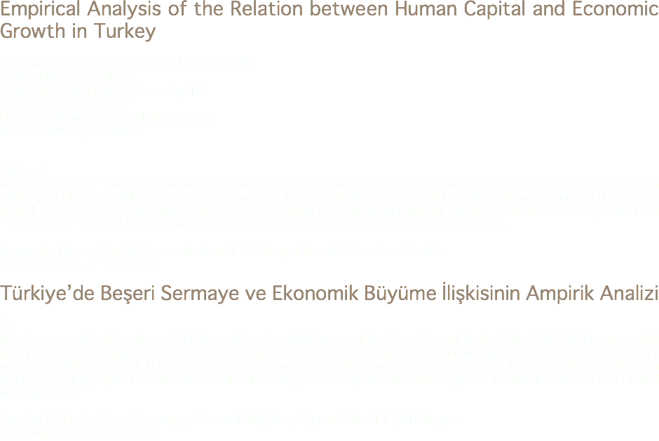 Empirical Analysis of the Relation between Human Capital and Economic Growth in Turkey Zübeyde Şentürk Ulucak, Erciyes University, TR
zsulucak@erciyes.edu.tr Semra Aksoylu, Erciyes University, TR
aksoylus@erciyes.edu.tr
Derviş Boztosun, Erciyes University, TR
dboztosun@erciyes.edu.tr Abstract
Human capital is a major input of the endogenous growth theories and growth of countries. So It’s singly enouhg to explain a large part of income differences between countries. In this study the long run relation between human capital and economic growth will be analyzed by using Maki (2012)cointegration test allowing unknown number of breaks for the period from 1961 to 2011 and will be determined long run effects of human capital on economic growth. Keywords: Human Capital, Economic Growth, Cointegration with Structural Breaks Jel Codes: C51, O110, O150 Türkiye’de Beşeri Sermaye ve Ekonomik Büyüme İlişkisinin Ampirik Analizi Öz
Beşeri sermaye ülkelerin ekonomik büyümesinin ve içsel büyüme modellerinin çok önemli bir girdisidir. Öyle ki ülkeler arasındaki gelir farklılıklarının büyük bir kısmını tek başına bile açıklama da yeterlidir. Dolayısıyla bu çalışmada Türkiye’de 1961-2011 yılları arasındaki ekonomik büyüme ve beşeri sermaye arasındaki uzun dönem ilişkisi yapısal kırılmaları dikkate alan Maki (2012) koentegrasyon testi ile analiz edilecek ve beşeri sermayenin ekonomik büyüme üzerindeki uzun dönem etkileri belirlenecektir. Anahtar Kelimeler: Beşeri Sermaye, Ekonomik Büyüme, Yapısal Kırılmalı Eşbütünleşme Jel Kodları: C51, O110, O150